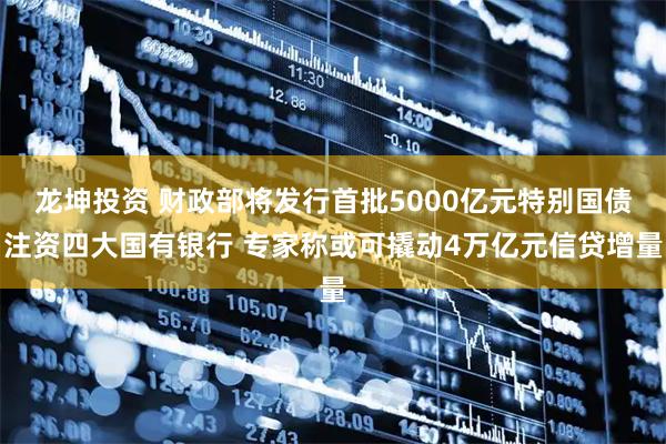 龙坤投资 财政部将发行首批5000亿元特别国债注资四大国有银行 专家称或可撬动4万亿元信贷增量