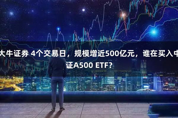 大牛证券 4个交易日，规模增近500亿元，谁在买入中证A500 ETF？
