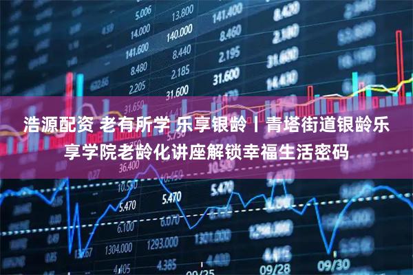 浩源配资 老有所学 乐享银龄丨青塔街道银龄乐享学院老龄化讲座解锁幸福生活密码