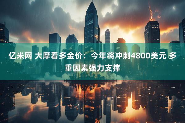 亿米网 大摩看多金价：今年将冲刺4800美元 多重因素强力支撑