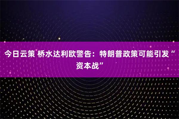 今日云策 桥水达利欧警告：特朗普政策可能引发“资本战”