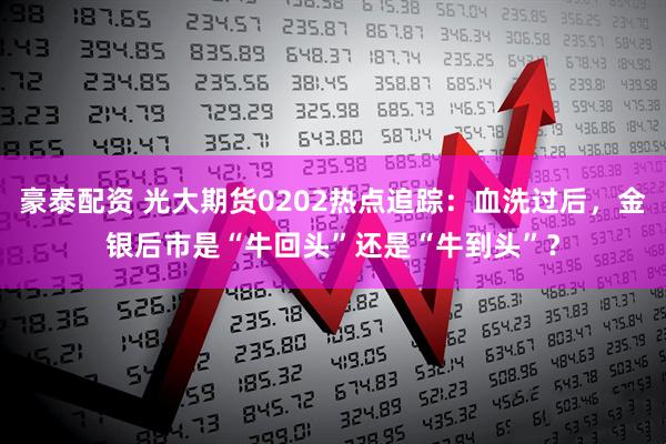 豪泰配资 光大期货0202热点追踪：血洗过后，金银后市是“牛回头”还是“牛到头”？