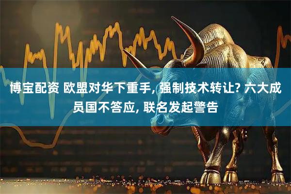 博宝配资 欧盟对华下重手, 强制技术转让? 六大成员国不答应, 联名发起警告