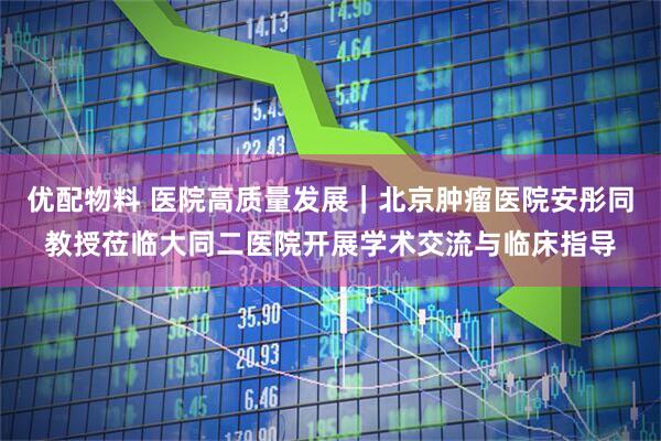 优配物料 医院高质量发展｜北京肿瘤医院安彤同教授莅临大同二医院开展学术交流与临床指导