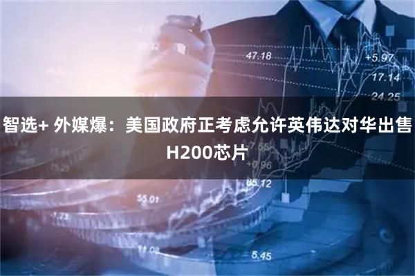 智选+ 外媒爆：美国政府正考虑允许英伟达对华出售H200芯片