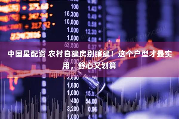 中国星配资 农村自建房别瞎建！这个户型才最实用，舒心又划算