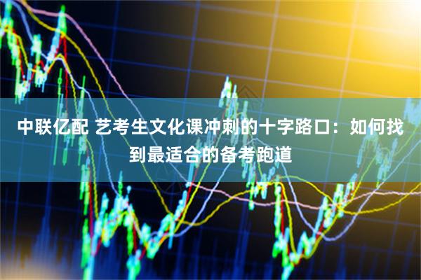 中联亿配 艺考生文化课冲刺的十字路口：如何找到最适合的备考跑道