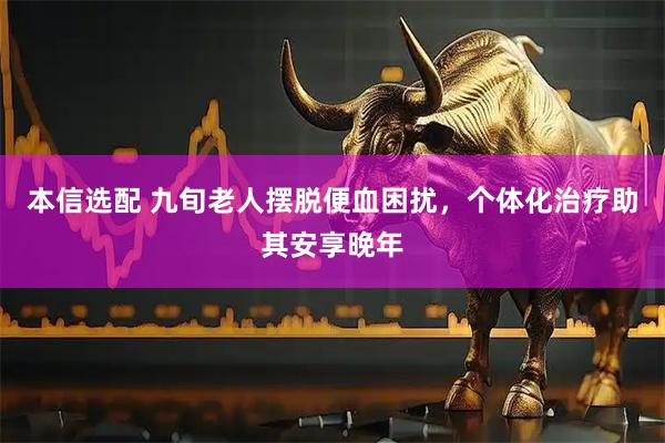 本信选配 九旬老人摆脱便血困扰，个体化治疗助其安享晚年