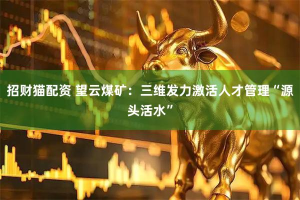 招财猫配资 望云煤矿：三维发力激活人才管理“源头活水”