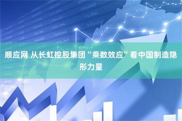 顺应网 从长虹控股集团“乘数效应”看中国制造隐形力量