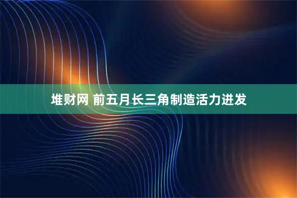 堆财网 前五月长三角制造活力迸发