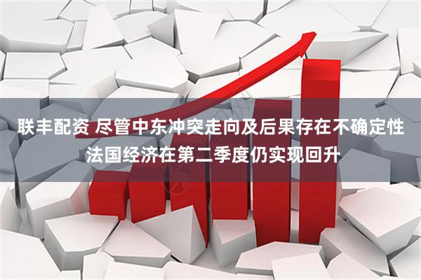 联丰配资 尽管中东冲突走向及后果存在不确定性 法国经济在第二季度仍实现回升